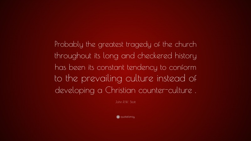 John R.W. Stott Quote: “Probably the greatest tragedy of the church throughout its long and checkered history has been its constant tendency to conform to the prevailing culture instead of developing a Christian counter-culture .”