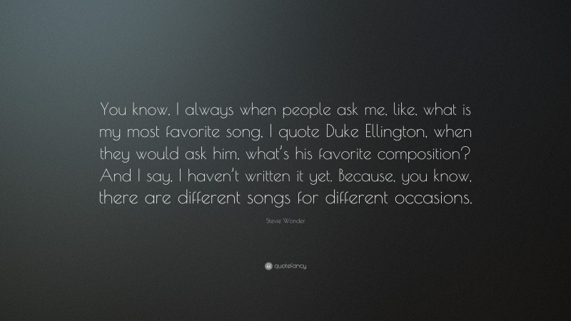 Stevie Wonder Quote: “You know, I always when people ask me, like, what is my most favorite song, I quote Duke Ellington, when they would ask him, what’s his favorite composition? And I say, I haven’t written it yet. Because, you know, there are different songs for different occasions.”