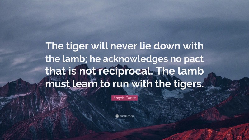 Angela Carter Quote: “The tiger will never lie down with the lamb; he acknowledges no pact that is not reciprocal. The lamb must learn to run with the tigers.”