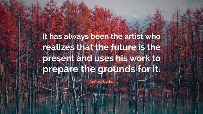 Marshall McLuhan Quote: “It has always been the artist who realizes that the future is the present and uses his work to prepare the grounds for it.”