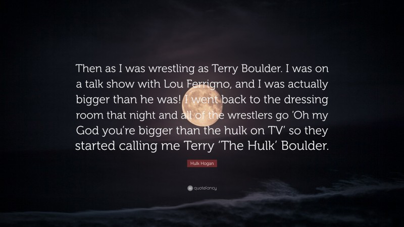 Hulk Hogan Quote: “Then as I was wrestling as Terry Boulder. I was on a talk show with Lou Ferrigno, and I was actually bigger than he was! I went back to the dressing room that night and all of the wrestlers go ‘Oh my God you’re bigger than the hulk on TV’ so they started calling me Terry ‘The Hulk’ Boulder.”
