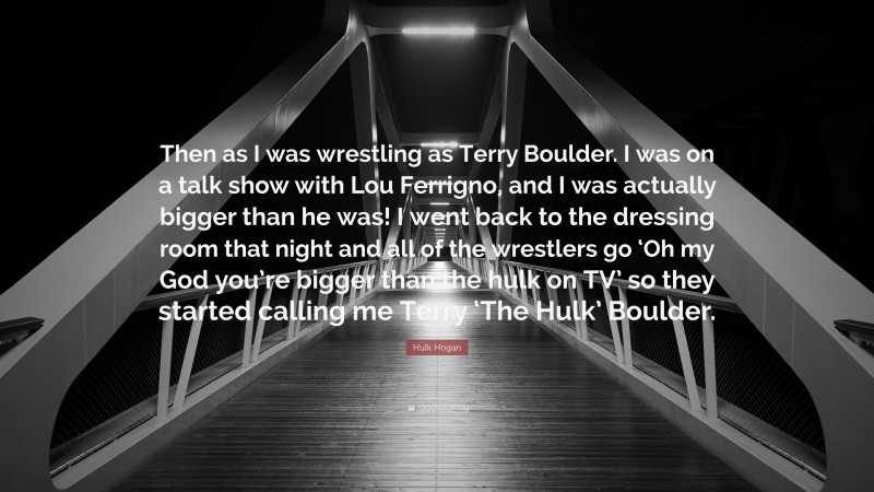 Hulk Hogan Quote: “Then as I was wrestling as Terry Boulder. I was on a talk show with Lou Ferrigno, and I was actually bigger than he was! I went back to the dressing room that night and all of the wrestlers go ‘Oh my God you’re bigger than the hulk on TV’ so they started calling me Terry ‘The Hulk’ Boulder.”
