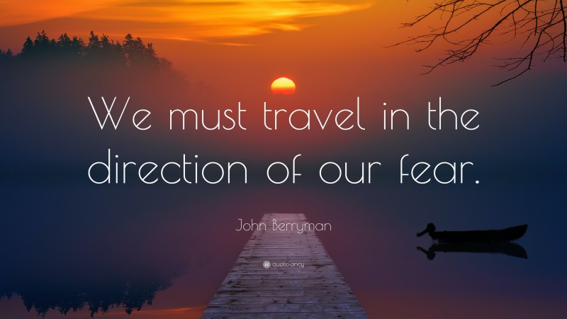 John Berryman Quote: “We must travel in the direction of our fear.”