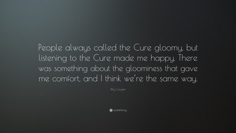 Billy Corgan Quote: “People always called the Cure gloomy, but listening to the Cure made me happy. There was something about the gloominess that gave me comfort, and I think we’re the same way.”