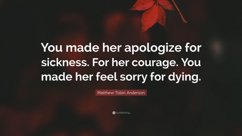 Matthew Tobin Anderson Quote: “You made her apologize for sickness. For her courage. You made her feel sorry for dying.”