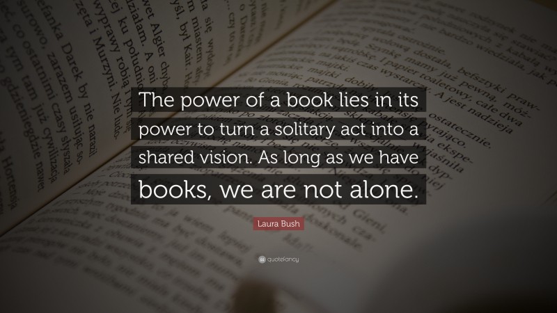 Laura Bush Quote: “The power of a book lies in its power to turn a solitary act into a shared vision. As long as we have books, we are not alone.”