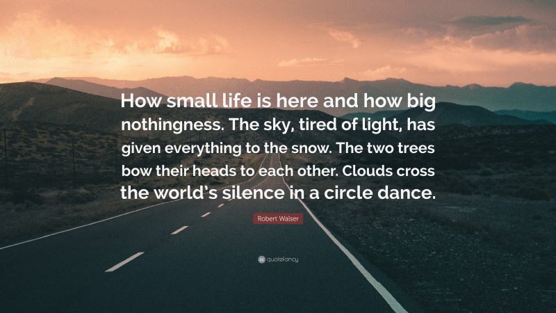 Robert Walser Quote: “How small life is here and how big nothingness. The sky, tired of light, has given everything to the snow. The two trees bow their heads to each other. Clouds cross the world’s silence in a circle dance.”