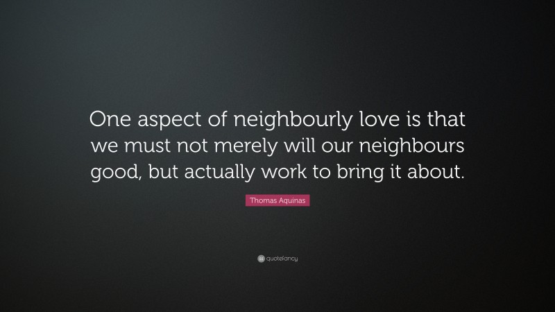 Thomas Aquinas Quote: “One aspect of neighbourly love is that we must not merely will our neighbours good, but actually work to bring it about.”