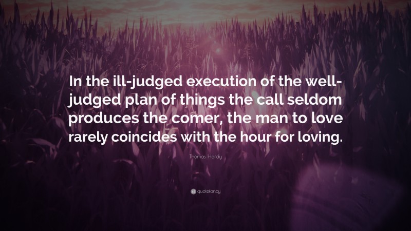 Thomas Hardy Quote: “In the ill-judged execution of the well-judged plan of things the call seldom produces the comer, the man to love rarely coincides with the hour for loving.”