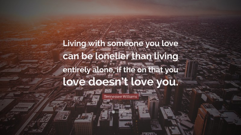 Tennessee Williams Quote: “Living with someone you love can be lonelier than living entirely alone, if the on that you love doesn’t love you.”