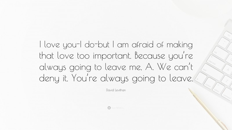 David Levithan Quote: “I love you-I do-but I am afraid of making that love too important. Because you’re always going to leave me, A. We can’t deny it. You’re always going to leave.”