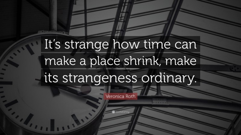 Veronica Roth Quote: “It’s strange how time can make a place shrink, make its strangeness ordinary.”