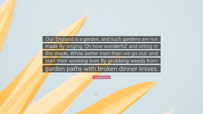 Rudyard Kipling Quote: “Our England is a garden, and such gardens are not made By singing ‘Oh how wonderful’ and sitting in the shade, While better men than we go out, and start their working lives By grubbing weeds from garden paths with broken dinner knives.”