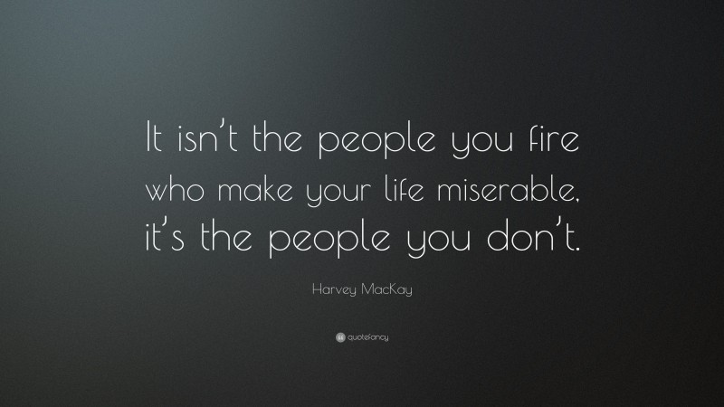 Harvey MacKay Quote: “It isn’t the people you fire who make your life miserable, it’s the people you don’t.”