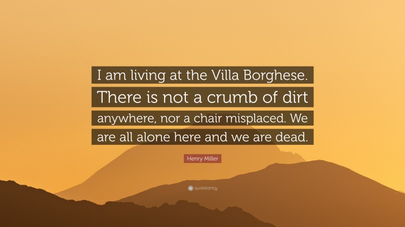 Henry Miller Quote: “I am living at the Villa Borghese. There is not a crumb of dirt anywhere, nor a chair misplaced. We are all alone here and we are dead.”