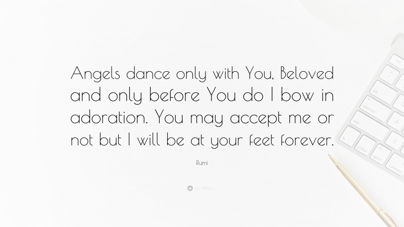 Rumi Quote: “Angels dance only with You, Beloved and only before You do I bow in adoration. You may accept me or not but I will be at your feet forever.”