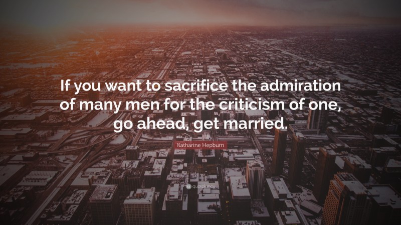 Katharine Hepburn Quote: “If you want to sacrifice the admiration of many men for the criticism of one, go ahead, get married.”