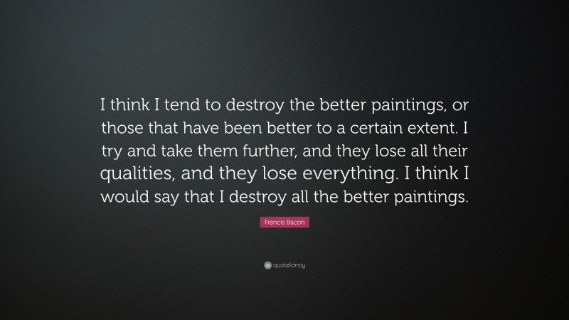 Francis Bacon Quote: “I think I tend to destroy the better paintings, or those that have been better to a certain extent. I try and take them further, and they lose all their qualities, and they lose everything. I think I would say that I destroy all the better paintings.”