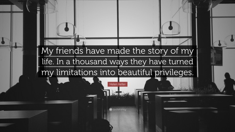 Helen Keller Quote: “My friends have made the story of my life. In a thousand ways they have turned my limitations into beautiful privileges.”