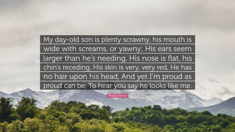 Richard Armour Quote: “My day-old son is plenty scrawny, his mouth is wide with screams, or yawny; His ears seem larger than he’s needing, His nose is flat, his chin’s receding. His skin is very, very red, He has no hair upon his head, And yet I’m proud as proud can be, To hear you say he looks like me.”