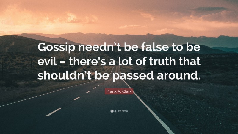 Frank A. Clark Quote: “Gossip needn’t be false to be evil – there’s a lot of truth that shouldn’t be passed around.”