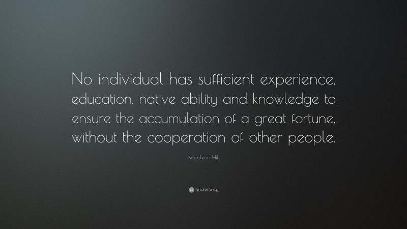 Napoleon Hill Quote: “No individual has sufficient experience, education, native ability and knowledge to ensure the accumulation of a great fortune, without the cooperation of other people.”