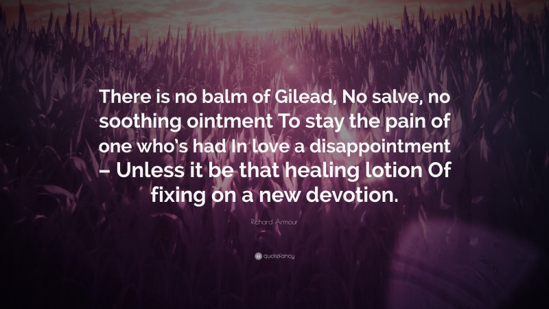 Richard Armour Quote: “There is no balm of Gilead, No salve, no soothing ointment To stay the pain of one who’s had In love a disappointment – Unless it be that healing lotion Of fixing on a new devotion.”