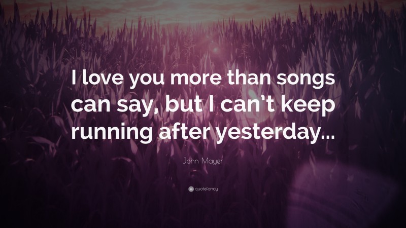 John Mayer Quote: “I love you more than songs can say, but I can’t keep running after yesterday...”