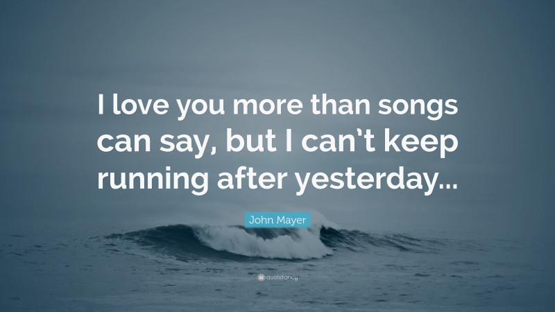 John Mayer Quote: “I love you more than songs can say, but I can’t keep running after yesterday...”