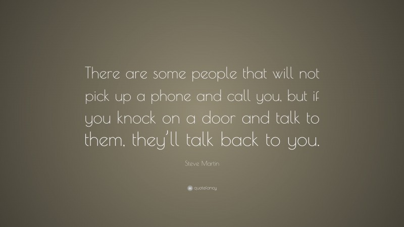 Steve Martin Quote: “There are some people that will not pick up a phone and call you, but if you knock on a door and talk to them, they’ll talk back to you.”