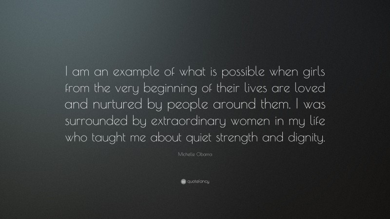 Michelle Obama Quote: “I am an example of what is possible when girls from the very beginning of their lives are loved and nurtured by people around them. I was surrounded by extraordinary women in my life who taught me about quiet strength and dignity.”