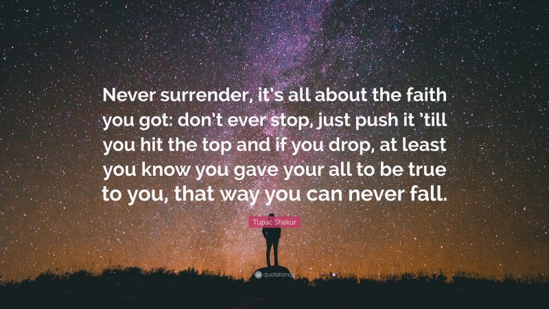 Tupac Shakur Quote: “Never surrender, it’s all about the faith you got: don’t ever stop, just push it ’till you hit the top and if you drop, at least you know you gave your all to be true to you, that way you can never fall.”