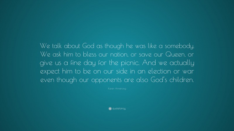 Karen Armstrong Quote: “We talk about God as though he was like a somebody. We ask him to bless our nation, or save our Queen, or give us a fine day for the picnic. And we actually expect him to be on our side in an election or war even though our opponents are also God’s children.”