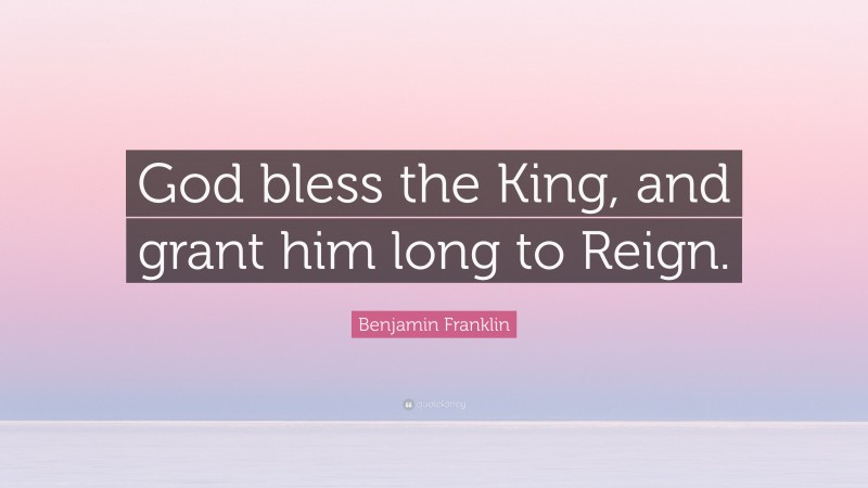 Benjamin Franklin Quote: “God bless the King, and grant him long to Reign.”