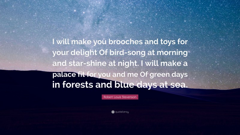 Robert Louis Stevenson Quote: “I will make you brooches and toys for your delight Of bird-song at morning and star-shine at night. I will make a palace fit for you and me Of green days in forests and blue days at sea.”