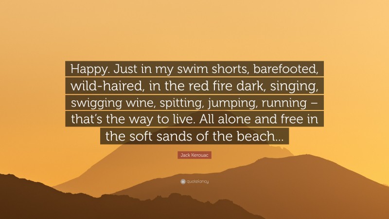 Jack Kerouac Quote: “Happy. Just in my swim shorts, barefooted, wild-haired, in the red fire dark, singing, swigging wine, spitting, jumping, running – that’s the way to live. All alone and free in the soft sands of the beach...”