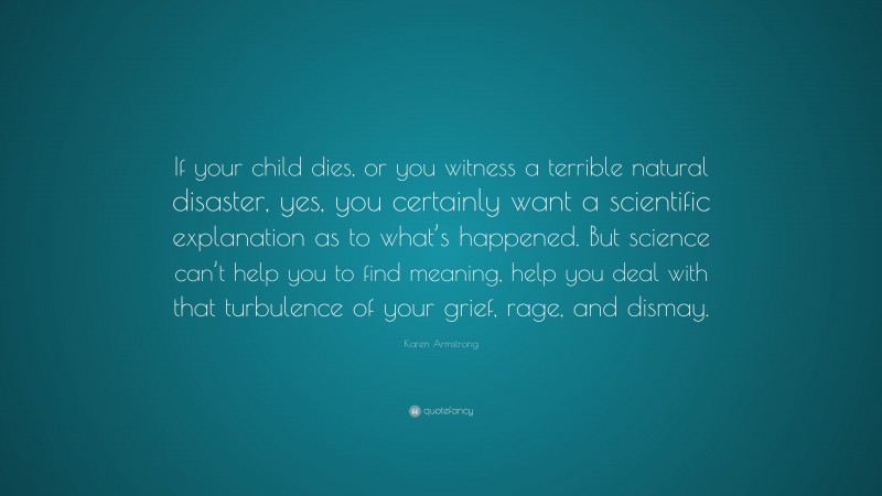 Karen Armstrong Quote: “If your child dies, or you witness a terrible natural disaster, yes, you certainly want a scientific explanation as to what’s happened. But science can’t help you to find meaning, help you deal with that turbulence of your grief, rage, and dismay.”