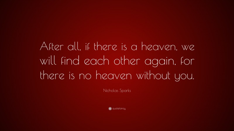 Nicholas Sparks Quote: “After all, if there is a heaven, we will find each other again, for there is no heaven without you.”