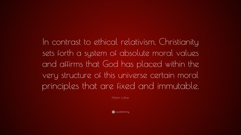Martin Luther Quote: “In contrast to ethical relativism, Christianity sets forth a system of absolute moral values and affirms that God has placed within the very structure of this universe certain moral principles that are fixed and immutable.”