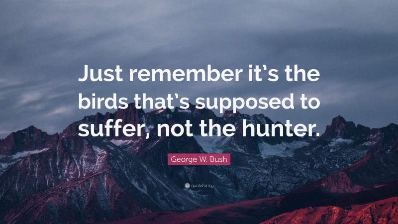 George W. Bush Quote: “Just remember it’s the birds that’s supposed to suffer, not the hunter.”