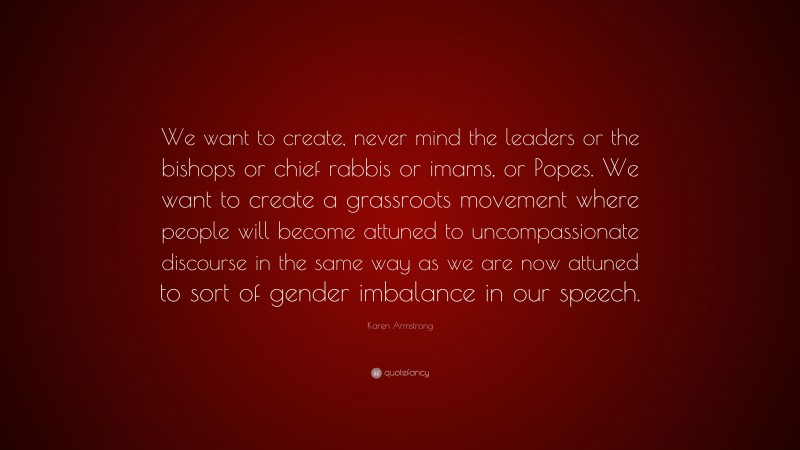 Karen Armstrong Quote: “We want to create, never mind the leaders or the bishops or chief rabbis or imams, or Popes. We want to create a grassroots movement where people will become attuned to uncompassionate discourse in the same way as we are now attuned to sort of gender imbalance in our speech.”
