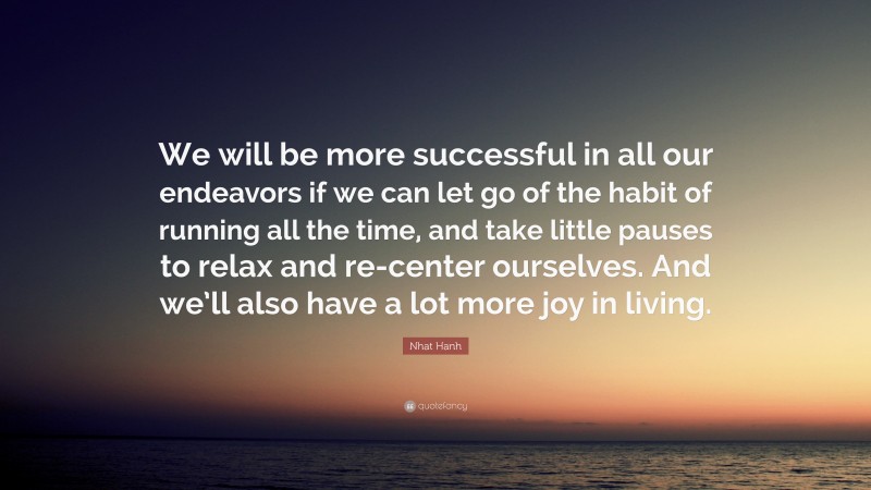 Nhat Hanh Quote: “We will be more successful in all our endeavors if we can let go of the habit of running all the time, and take little pauses to relax and re-center ourselves. And we’ll also have a lot more joy in living.”