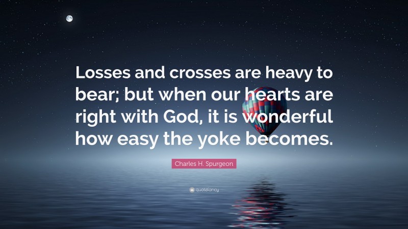 Charles H. Spurgeon Quote: “Losses and crosses are heavy to bear; but when our hearts are right with God, it is wonderful how easy the yoke becomes.”