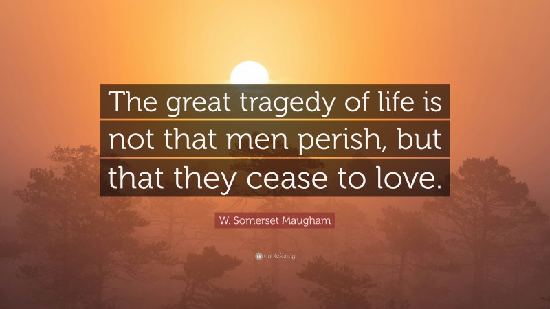 W. Somerset Maugham Quote: “The great tragedy of life is not that men perish, but that they cease to love.”