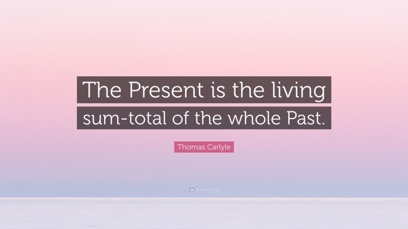 Thomas Carlyle Quote: “The Present is the living sum-total of the whole Past.”