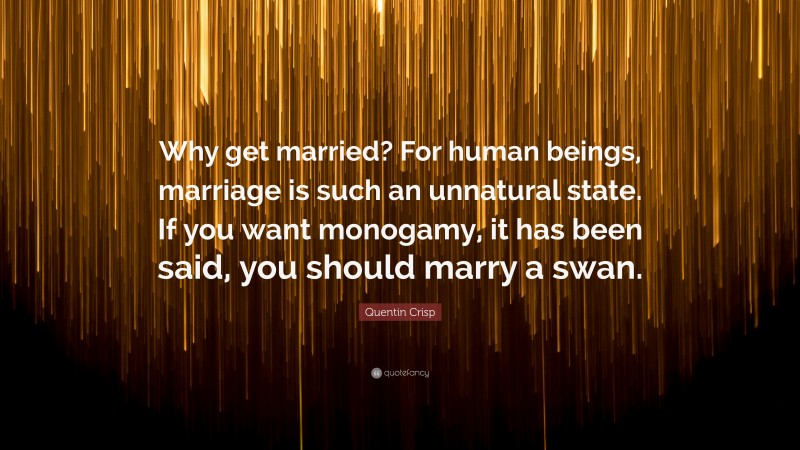 Quentin Crisp Quote: “Why get married? For human beings, marriage is such an unnatural state. If you want monogamy, it has been said, you should marry a swan.”