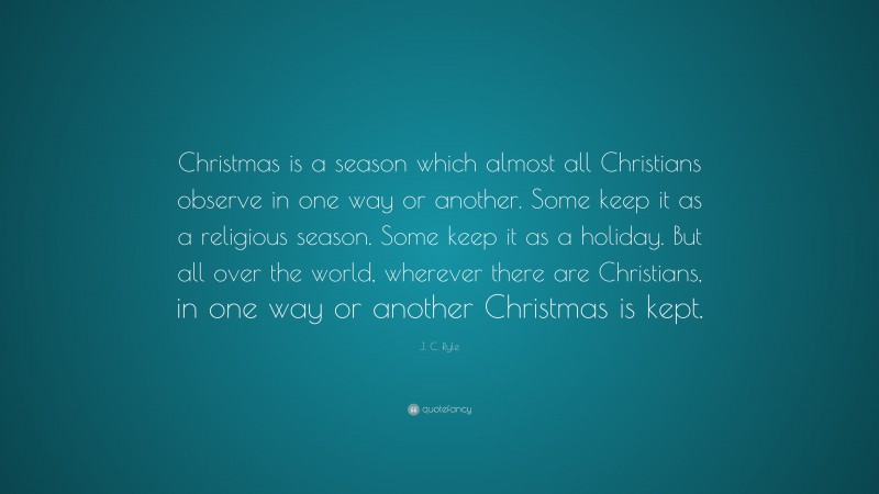 J. C. Ryle Quote: “Christmas is a season which almost all Christians observe in one way or another. Some keep it as a religious season. Some keep it as a holiday. But all over the world, wherever there are Christians, in one way or another Christmas is kept.”