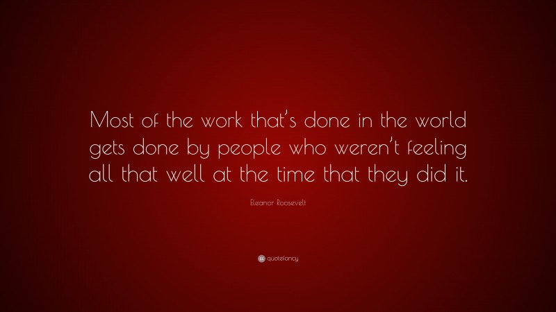 Eleanor Roosevelt Quote: “Most of the work that’s done in the world gets done by people who weren’t feeling all that well at the time that they did it.”