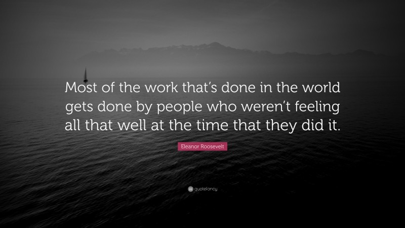 Eleanor Roosevelt Quote: “Most of the work that’s done in the world gets done by people who weren’t feeling all that well at the time that they did it.”