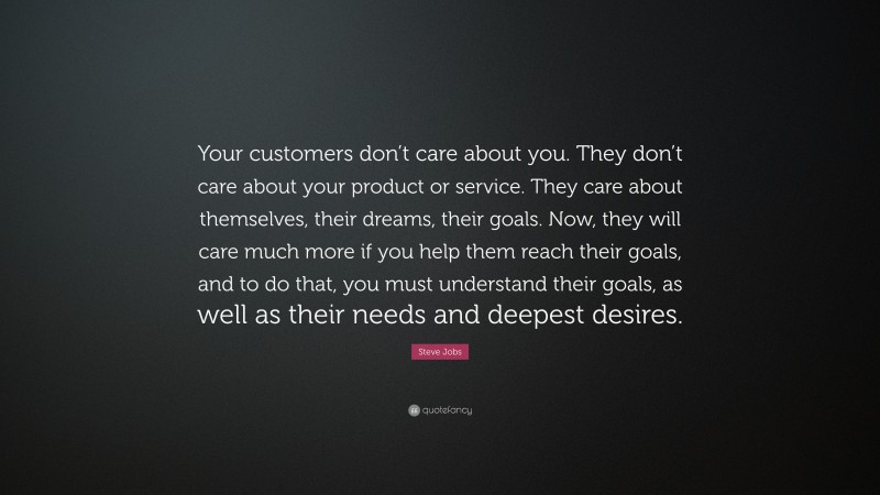 Steve Jobs Quote: “Your customers don’t care about you. They don’t care about your product or service. They care about themselves, their dreams, their goals. Now, they will care much more if you help them reach their goals, and to do that, you must understand their goals, as well as their needs and deepest desires.”